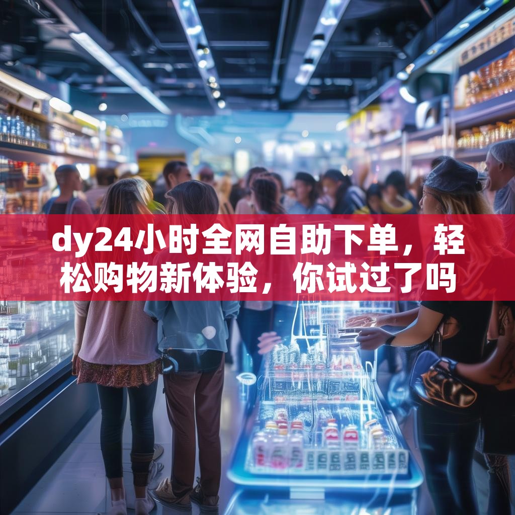 dy24小时全网自助下单，轻松购物新体验，你试过了吗？