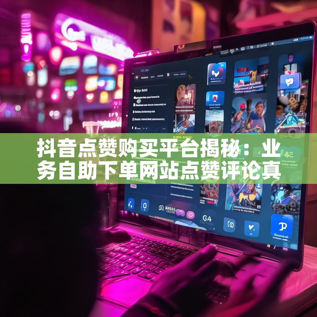 抖音点赞购买平台揭秘：业务自助下单网站点赞评论真的有效吗？
