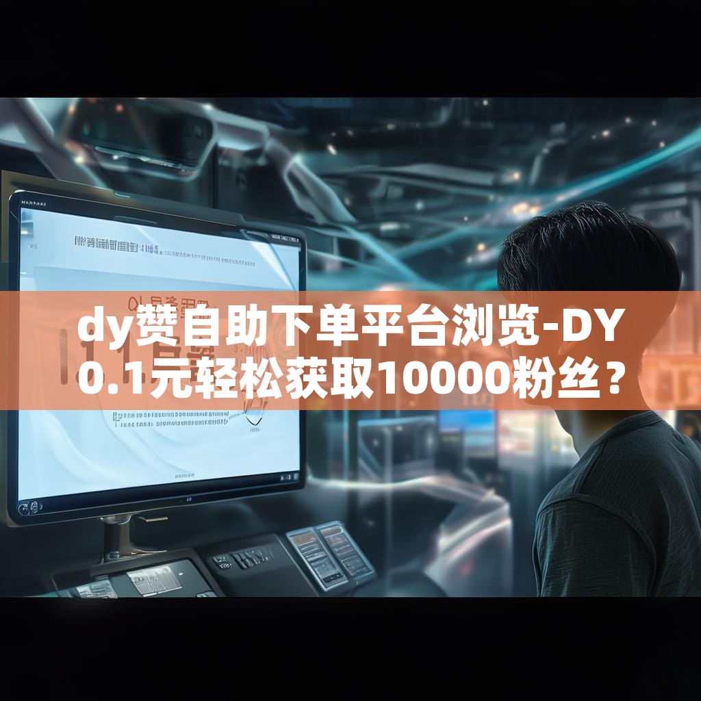 dy赞自助下单平台浏览-DY0.1元轻松获取10000粉丝?揭秘! dy赞自助下单平台浏览-DY0.1元轻松获取10000粉丝?揭秘!