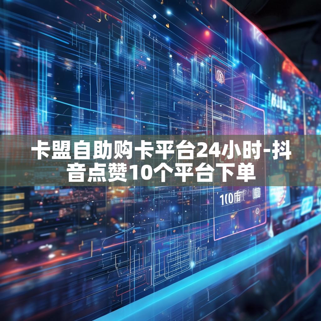 卡盟自助购卡平台24小时-抖音点赞10个平台下单