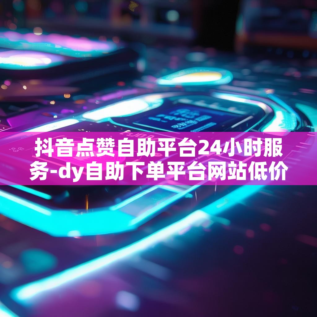 抖音点赞自助平台24小时服务-dy自助下单平台网站低价赞