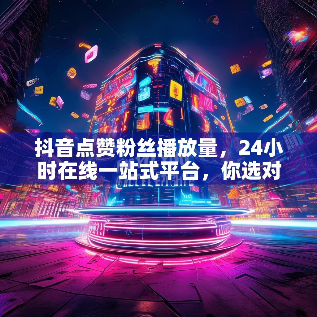 抖音点赞粉丝播放量，24小时在线一站式平台，你选对了吗？