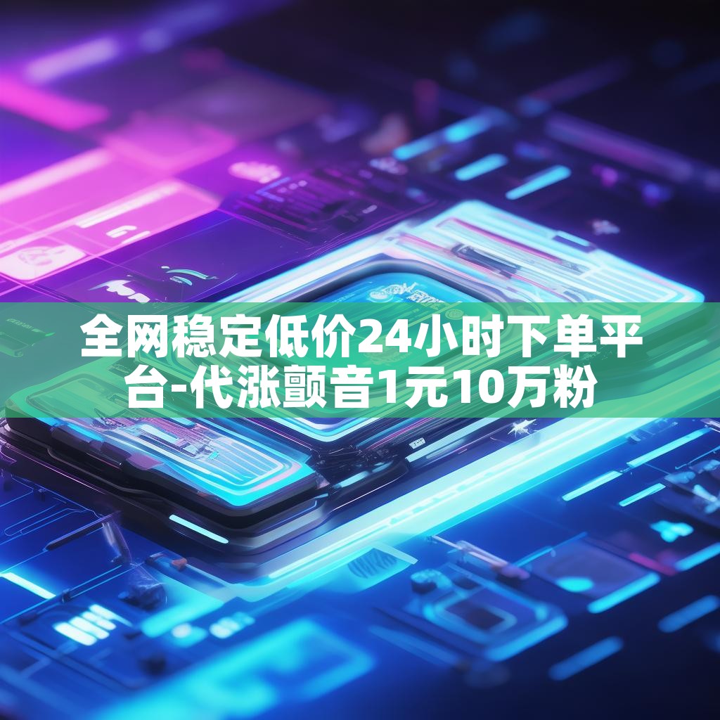 全网稳定低价24小时下单平台-代涨颤音1元10万粉