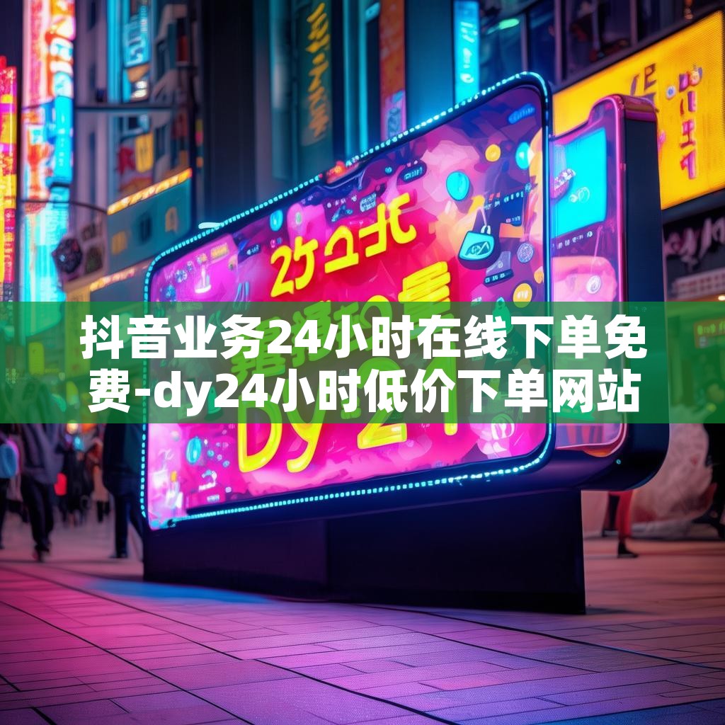 抖音业务24小时在线下单免费-dy24小时低价下单网站推荐